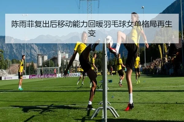 陈雨菲复出后移动能力回暖羽毛球女单格局再生变